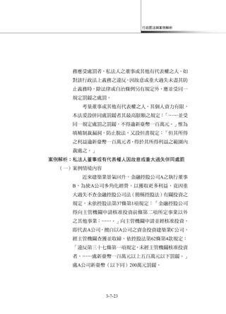 行政罰法與案例解析
3-7-23
務應受處罰者，私法人之董事或其他有代表權之人，如
對該行政法上義務之違反，因故意或重大過失未盡其防
止義務時，除法律或自治條例另有規定外，應並受同一
規定罰鍰之處罰。
考量董事或其他有代表權之人，其個人資力有限，
本法爰設併同處罰鍰者其最高限額之規定：「……並受
同一規定處罰之罰鍰，不得逾新臺幣一百萬元。」惟為
填補制裁漏洞，防止脫法，又設但書規定：「但其所得
之利益逾新臺幣一百萬元者，得於其所得利益之範圍內
裁處之。」
案例解析：私法人董事或有代表權人因故意或重大過失併同處罰
（一）案例情境內容
近來建築業景氣回升，金融控股公司A之執行董事
B，為使A公司多角化經營，以獲取更多利益，竟因重
大過失不查金融控股公司法（簡稱控股法）有關投資之
規定，未依控股法第37條第1項規定：「金融控股公司
得向主管機關申請核准投資前條第二項所定事業以外
之其他事業；……。」向主管機關申請並經核准投資，
即代表A公司，擅自以A公司之資金投資建築業C公司，
經主管機關查獲並取締，依控股法第62條第4款規定：
「違反第三十七條第一項規定，未經主管機關核准投資
者，……處新臺幣一百萬元以上五百萬元以下罰鍰。」
處A公司新臺幣（以下同）200萬元罰鍰。
 