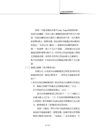 行政罰法與案例解析
3-7-27
案例：甲趁美國知名歌手Lady Gaga來開演唱會，
造成空前轟動，利用人頭上網購買演唱會門票共計200
張，每張以賺取200元價差上網兜售黃牛票，共計獲利
新臺幣4萬元，被警查獲，依社會秩序維護法第64條第2
款規定：「非供自用，購買……遊樂票券而轉售圖利者，
處……新臺幣一萬八千元以下罰鍰。」即使處以法定罰
鍰最高額新臺幣1萬8千元，其所得之利益仍超過上開規
定罰鍰最高額，故得於其所得之利益4萬元之範圍內，
酌予加重處罰，不受該法所定罰鍰最高額1萬8千元之限
制。
（三）裁處之減輕（第18條第3項）
為期公允，以免依本法減輕處罰之程度及同時有免
除處罰規定時，裁罰之輕重不一，爰明定共通裁量基準
如下：
1.依本法規定減輕處罰時，除法律或自治條例另有規定
外，裁處之罰鍰不得逾法定罰鍰最高額之二分之一，
亦不得低於法定罰鍰最低額之二分之一。
依本法得減輕處罰之規定如下：（1）14歲以上
未滿18歲人之行為。（2）行為時因精神障礙或其他
心智缺陷，致其辨識行為違法或依其辨識而行為之能
力，顯著減低者（第9條第2項及第4項）。
案例：17歲高二學生甲於中秋節夜晚在住家附近
加油站空地施放爆竹，被警查獲，依爆竹煙火管理條
例第15條第1項第2款：「加油站……及其基地內，不
 