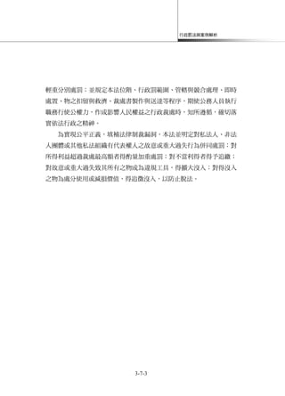 行政罰法與案例解析
3-7-3
輕重分別處罰；並規定本法位階、行政罰範圍、管轄與競合處理、即時
處置、物之扣留與救濟、裁處書製作與送達等程序，期使公務人員執行
職務行使公權力，作成影響人民權益之行政裁處時，知所遵循，確切落
實依法行政之精神。
為實現公平正義，填補法律制裁漏洞，本法並明定對私法人、非法
人團體或其他私法組織有代表權人之故意或重大過失行為併同處罰；對
所得利益超過裁處最高額者得酌量加重處罰；對不當利得者得予追繳；
對故意或重大過失致其所有之物成為違規工具，得擴大沒入；對得沒入
之物為處分使用或減損價值，得追徵沒入，以防止脫法。
 