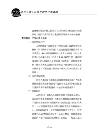 委任公務人員晉升薦任官等訓練
3-7-30
課程講義
義務應受處罰，他人因該行為受有財產上利益而未受處
罰時，得於其所受財產上利益價值範圍內，酌予追繳。
案例解析：不當利得之追繳
（一）案例情境內容
A曾經營電子遊戲場業，因違反電子遊戲場業管理
條例（以下簡稱管理條例），違規被處罰並撤銷其營利
事業登記。嗣A經其遊戲場內工作人員B同意，以B為人
頭登記為商業負責人，仍放任未滿15歲學生於上課時間
及夜間10時以後進入及滯留電子遊戲場，違規營業獲
利，致負責人B因違反管理條例第17條第1項第1款及第
29條規定，可處負責人新臺幣20萬元以上100萬元以下
罰鍰。
（二）案例重點問題
負責人B因電子遊戲場違規營業被處罰鍰，A如未
具體實施或實際參與該電子遊戲場業之經營，但實際上
因違規營業而獲有利益者，A是否亦應受處罰？
（三）問題解析
A經B同意，以B為人頭登記為電子遊戲場負責人，
違規經營電子遊戲場業。A雖未具體實施或實際參該電
子遊戲場違規經營，但其利用B登記為名義上負責人（人
頭），該遊戲場業違規經營之獲利實際上仍係歸屬於
A。如其違規經營，依管理條例僅處罰負責人B，對實
際獲利之A並無處罰規定者，為防止脫法，填補法律制
裁漏洞，依行政罰法第20條第2項規定：「行為人違反
 