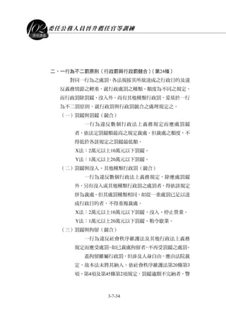 委任公務人員晉升薦任官等訓練
3-7-34
課程講義
二、一行為不二罰原則（行政罰與行政罰競合）（第24條）
對同一行為之處罰，各法規按其所欲達成之行政目的及違
反義務情節之輕重，就行政處罰之種類、額度為不同之規定，
而行政罰除罰鍰、沒入外，尚有其他種類行政罰，爰基於一行
為不二罰原則，就行政罰與行政罰競合之處理規定之。
（一）罰鍰與罰鍰（競合）
一行為違反數個行政法上義務規定而應處罰鍰
者，依法定罰鍰額最高之規定裁處。但裁處之額度，不
得低於各該規定之罰鍰最低額。
X法：2萬元以上10萬元以下罰鍰。
Y法：1萬元以上20萬元以下罰鍰。
（二）罰鍰與沒入、其他種類行政罰（競合）
一行為違反數個行政法上義務規定，除應處罰鍰
外，另有沒入或其他種類行政罰之處罰者，得依該規定
併為裁處。但其處罰種類相同，如從一重處罰已足以達
成行政目的者，不得重複裁處。
X法：2萬元以上10萬元以下罰鍰、沒入、停止營業。
Y法：1萬元以上20萬元以下罰鍰、勒令歇業。
（三）罰鍰與拘留（競合）
一行為違反社會秩序維護法及其他行政法上義務
規定而應受處罰，如已裁處拘留者，不再受罰鍰之處罰。
蓋拘留雖屬行政罰，但涉及人身自由，應由法院裁
定，故本法未將其納入。依社會秩序維護法第20條第3
項、第4項及第45條第2項規定，罰鍰逾期不完納者，警
 