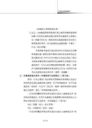 行政罰法與案例解析
3-7-37
A商號停止經營飲酒店業。
2.反之，A商號違規經營飲酒店業之場所如變更建築物
結構，因其與未經核准擅自經營登記範圍外之業務行
為，係屬不同行為，除依商登法裁處罰鍰並命其停止
經營飲酒店業外，尚可依建築法裁處罰鍰，不發生一
行為二罰之問題。
本案例參考最高行政法院94年6月份庭長法官聯
席會議決議，建築法第91條第1項第1款及商業登記法
第33條第1項（97年1月16日修正公布前之規定）係以
未經核准變更使用或經營登記範圍外之業務行為為
處罰要件，行為人如未變更建築物結構，僅有一未經
許可擅將建築物變更營業而使用之行為，同時符合商
登法及建築法規定要件者，應擇一重處斷。
三、刑事處罰優先原則（刑事罰與行政罰競合）（第26條）
對同一行為之處罰，各法律按其對國家社會或個人法益之
侵害程度及違反義務情節之輕重，有予刑事處罰者，有予行政
處罰者，爰基於一行為不二罰之同一精神，就刑事罰與行政罰
競合之處理，規定「刑事處罰優先原則」。
一行為同時觸犯刑事法律及違反行政法上義務規定者，依
刑事法律處罰之。但其行為應處以其他種類行政罰或得沒入之
物而未經法院宣告沒收者，亦得裁處之。（第1項）
X法：罰鍰、沒入、停止營業。
Y法：有期徒刑、罰金、沒收。
一行為同時觸犯刑事法律及違反行政法上義務規定者，依
 