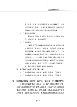 行政罰法與案例解析
3-7-39
萬元以上一百萬元以下罰鍰；其涉有賭博嫌疑者，移送
司法機關依法辦理。」其涉及賭博嫌疑部分經移送司法
機關者，可能同時涉犯刑法第266條賭博罪嫌。
（二）案例重點問題
對B商號負責人違反管理條例及涉刑法賭博罪部
分，應依何法律，如何處罰？
（三）問題解析
B經營電子遊戲場業因違規提供現金兌換獎品，違
反管理條例上開規定，可處罰鍰，同時涉有刑法第266
條賭博罪嫌，依行政罰法第26條第1項規定：「一行為
同時觸犯刑事法律及違反行政法上義務規定者，依刑事
法律處罰之。……」基於刑事處罰優先原則，應先移送
司法機關依刑法賭博罪追訴處罰。B上開行為如經不起
訴處分或為無罪、免訴、不受理、不付審理之裁判確定
者，始得依管理條例上開規定裁處罰鍰。
四、數行為分別處罰之原則（第25條）
（一）數行為違反同一行政法上義務之規定者，分別處罰。
（二）數行為違反不同行政法上義務之規定者，分別處罰。
柒、裁處權之時效（第6章，第27條、第28條、第45條第2項）
為免行政罰裁處權之行使久懸不決，致有失制裁之警惕作用，
且因行政處罰關係不明確，影響人民權益，本法爰明定行政罰裁處
權之時效期間、起算點及停止，以杜爭議。又為求公法上法律關係
之明確性，俾維護社會秩序安定，本法就裁處權之時效規定係採消
 
