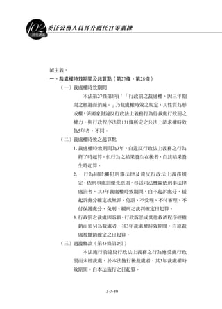 委任公務人員晉升薦任官等訓練
3-7-40
課程講義
滅主義。
一、裁處權時效期間及起算點（第27條、第28條）
（一）裁處權時效期間
本法第27條第1項：「行政罰之裁處權，因三年期
間之經過而消滅。」乃裁處權時效之規定，其性質為形
成權，係國家對違反行政法上義務行為得裁處行政罰之
權力，與行政程序法第131條所定之公法上請求權時效
為5年者，不同。
（二）裁處權時效之起算點
1.裁處權時效期間為3年，自違反行政法上義務之行為
終了時起算。但行為之結果發生在後者，自該結果發
生時起算。
2.一行為同時觸犯刑事法律及違反行政法上義務規
定，依刑事處罰優先原則，移送司法機關依刑事法律
處罰者，其3年裁處權時效期間，自不起訴處分、緩
起訴處分確定或無罪、免訴、不受理、不付審理、不
付保護處分、免刑、緩刑之裁判確定日起算。
3.行政罰之裁處因訴願、行政訴訟或其他救濟程序經撤
銷而須另為裁處者，其3年裁處權時效期間，自原裁
處被撤銷確定之日起算。
（三）過渡條款（第45條第2項）
本法施行前違反行政法上義務之行為應受處行政
罰而未經裁處，於本法施行後裁處者，其3年裁處權時
效期間，自本法施行之日起算。
 