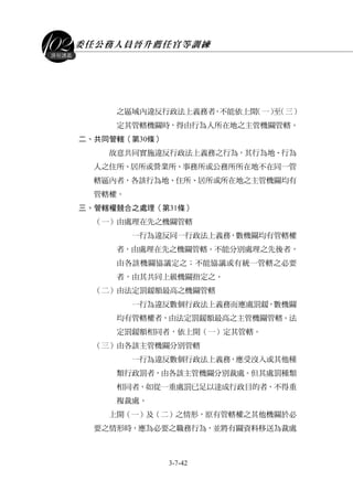 委任公務人員晉升薦任官等訓練
3-7-42
課程講義
之區域內違反行政法上義務者，不能依上開（一）至（三）
定其管轄機關時，得由行為人所在地之主管機關管轄。
二、共同管轄（第30條）
故意共同實施違反行政法上義務之行為，其行為地、行為
人之住所、居所或營業所、事務所或公務所所在地不在同一管
轄區內者，各該行為地、住所、居所或所在地之主管機關均有
管轄權。
三、管轄權競合之處理（第31條）
（一）由處理在先之機關管轄
一行為違反同一行政法上義務，數機關均有管轄權
者，由處理在先之機關管轄。不能分別處理之先後者，
由各該機關協議定之；不能協議或有統一管轄之必要
者，由其共同上級機關指定之。
（二）由法定罰鍰額最高之機關管轄
一行為違反數個行政法上義務而應處罰鍰，數機關
均有管轄權者，由法定罰鍰額最高之主管機關管轄。法
定罰鍰額相同者，依上開（一）定其管轄。
（三）由各該主管機關分別管轄
一行為違反數個行政法上義務，應受沒入或其他種
類行政罰者，由各該主管機關分別裁處。但其處罰種類
相同者，如從一重處罰已足以達成行政目的者，不得重
複裁處。
上開（一）及（二）之情形，原有管轄權之其他機關於必
要之情形時，應為必要之職務行為，並將有關資料移送為裁處
 