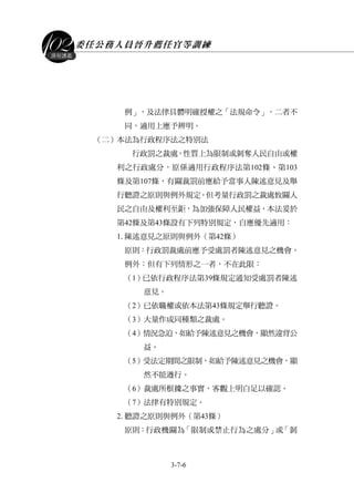 委任公務人員晉升薦任官等訓練
3-7-6
課程講義
例」，及法律具體明確授權之「法規命令」，二者不
同，適用上應予辨明。
（二）本法為行政程序法之特別法
行政罰之裁處，性質上為限制或剝奪人民自由或權
利之行政處分，原係適用行政程序法第102條、第103
條及第107條，有關裁罰前應給予當事人陳述意見及舉
行聽證之原則與例外規定。但考量行政罰之裁處攸關人
民之自由及權利至鉅，為加強保障人民權益，本法爰於
第42條及第43條設有下列特別規定，自應優先適用：
1.陳述意見之原則與例外（第42條）
原則：行政罰裁處前應予受處罰者陳述意見之機會。
例外：但有下列情形之一者，不在此限：
（1）已依行政程序法第39條規定通知受處罰者陳述
意見。
（2）已依職權或依本法第43條規定舉行聽證。
（3）大量作成同種類之裁處。
（4）情況急迫，如給予陳述意見之機會，顯然違背公
益。
（5）受法定期間之限制，如給予陳述意見之機會，顯
然不能遵行。
（6）裁處所根據之事實，客觀上明白足以確認。
（7）法律有特別規定。
2.聽證之原則與例外（第43條）
原則：行政機關為「限制或禁止行為之處分」或「剝
 