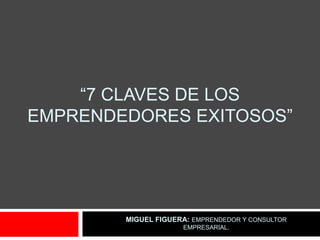 “7 CLAVES DE LOS
EMPRENDEDORES EXITOSOS”




        MIGUEL FIGUERA: EMPRENDEDOR Y CONSULTOR
                     EMPRESARIAL.
 