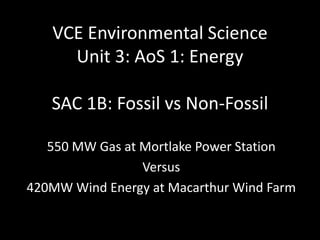 VCE Environmental Science
     Unit 3: AoS 1: Energy

   SAC 1B: Fossil vs Non-Fossil

   550 MW Gas at Mortlake Power Station
                 Versus
420MW Wind Energy at Macarthur Wind Farm
 