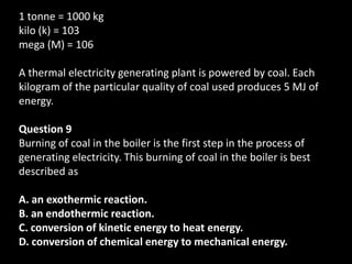 1 tonne = 1000 kg
kilo (k) = 103
mega (M) = 106

A thermal electricity generating plant is powered by coal. Each
kilogram of the particular quality of coal used produces 5 MJ of
energy.

Question 9
Burning of coal in the boiler is the first step in the process of
generating electricity. This burning of coal in the boiler is best
described as

A. an exothermic reaction.
B. an endothermic reaction.
C. conversion of kinetic energy to heat energy.
D. conversion of chemical energy to mechanical energy.
 