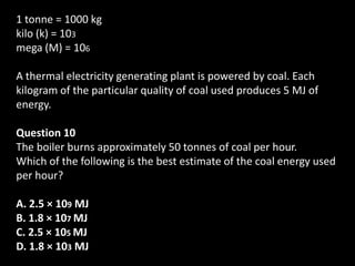 1 tonne = 1000 kg
kilo (k) = 103
mega (M) = 106

A thermal electricity generating plant is powered by coal. Each
kilogram of the particular quality of coal used produces 5 MJ of
energy.

Question 10
The boiler burns approximately 50 tonnes of coal per hour.
Which of the following is the best estimate of the coal energy used
per hour?

A. 2.5 × 109 MJ
B. 1.8 × 107 MJ
C. 2.5 × 105 MJ
D. 1.8 × 103 MJ
 