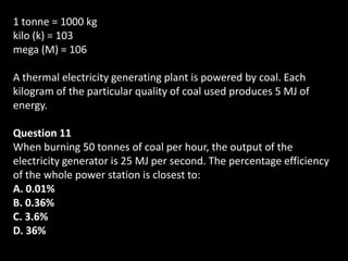 1 tonne = 1000 kg
kilo (k) = 103
mega (M) = 106

A thermal electricity generating plant is powered by coal. Each
kilogram of the particular quality of coal used produces 5 MJ of
energy.

Question 11
When burning 50 tonnes of coal per hour, the output of the
electricity generator is 25 MJ per second. The percentage efficiency
of the whole power station is closest to:
A. 0.01%
B. 0.36%
C. 3.6%
D. 36%
 