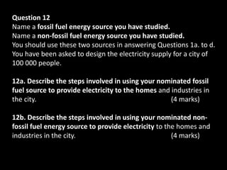 Question 12
Name a fossil fuel energy source you have studied.
Name a non-fossil fuel energy source you have studied.
You should use these two sources in answering Questions 1a. to d.
You have been asked to design the electricity supply for a city of
100 000 people.

12a. Describe the steps involved in using your nominated fossil
fuel source to provide electricity to the homes and industries in
the city.                                           (4 marks)

12b. Describe the steps involved in using your nominated non-
fossil fuel energy source to provide electricity to the homes and
industries in the city.                               (4 marks)
 