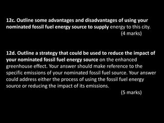 12c. Outline some advantages and disadvantages of using your
nominated fossil fuel energy source to supply energy to this city.
                                                  (4 marks)


12d. Outline a strategy that could be used to reduce the impact of
your nominated fossil fuel energy source on the enhanced
greenhouse effect. Your answer should make reference to the
specific emissions of your nominated fossil fuel source. Your answer
could address either the process of using the fossil fuel energy
source or reducing the impact of its emissions.
                                                      (5 marks)
 