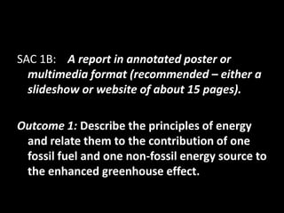 SAC 1B: A report in annotated poster or
  multimedia format (recommended – either a
  slideshow or website of about 15 pages).

Outcome 1: Describe the principles of energy
 and relate them to the contribution of one
 fossil fuel and one non-fossil energy source to
 the enhanced greenhouse effect.
 
