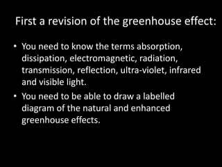 First a revision of the greenhouse effect:
• You need to know the terms absorption,
  dissipation, electromagnetic, radiation,
  transmission, reflection, ultra-violet, infrared
  and visible light.
• You need to be able to draw a labelled
  diagram of the natural and enhanced
  greenhouse effects.
 