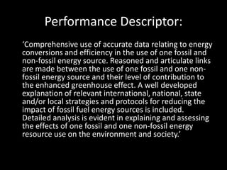 Performance Descriptor:
‘Comprehensive use of accurate data relating to energy
conversions and efficiency in the use of one fossil and
non-fossil energy source. Reasoned and articulate links
are made between the use of one fossil and one non-
fossil energy source and their level of contribution to
the enhanced greenhouse effect. A well developed
explanation of relevant international, national, state
and/or local strategies and protocols for reducing the
impact of fossil fuel energy sources is included.
Detailed analysis is evident in explaining and assessing
the effects of one fossil and one non-fossil energy
resource use on the environment and society.’
 