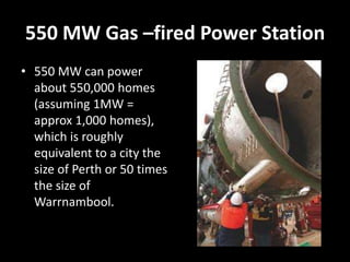 550 MW Gas –fired Power Station
• 550 MW can power
  about 550,000 homes
  (assuming 1MW =
  approx 1,000 homes),
  which is roughly
  equivalent to a city the
  size of Perth or 50 times
  the size of
  Warrnambool.
 