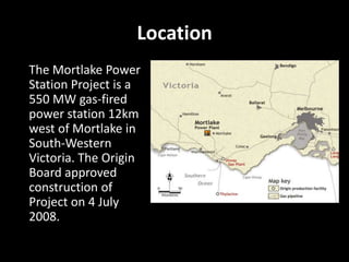 Location
The Mortlake Power
Station Project is a
550 MW gas-fired
power station 12km
west of Mortlake in
South-Western
Victoria. The Origin
Board approved
construction of
Project on 4 July
2008.
 