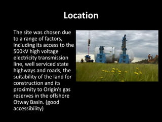 Location
The site was chosen due
to a range of factors,
including its access to the
500kV high voltage
electricity transmission
line, well serviced state
highways and roads, the
suitability of the land for
construction and its
proximity to Origin’s gas
reserves in the offshore
Otway Basin. (good
accessibility)
 