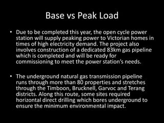Base vs Peak Load
• Due to be completed this year, the open cycle power
  station will supply peaking power to Victorian homes in
  times of high electricity demand. The project also
  involves construction of a dedicated 83km gas pipeline
  which is completed and will be ready for
  commissioning to meet the power station’s needs.

• The underground natural gas transmission pipeline
  runs through more than 80 properties and stretches
  through the Timboon, Brucknell, Garvoc and Terang
  districts. Along this route, some sites required
  horizontal direct drilling which bores underground to
  ensure the minimum environmental impact.
 
