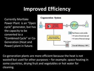 Improved Efficiency
 Currently Mortlake
 Power Plant is an “Open
 cycle” generator, but has
 the capacity to be
 converted to a
 “Combined Cycle” or Co-
 Generation (Heat and
 Power) plant in future.


Co-generation plants are more efficient because the heat is not
wasted but used for other purposes – for example: space heating in
some countries, drying fruit and vegetables or hot water for
cleaning.
 