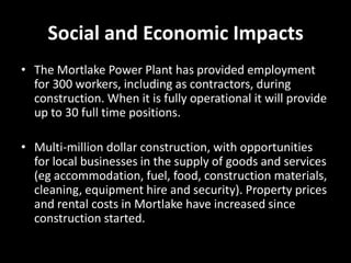 Social and Economic Impacts
• The Mortlake Power Plant has provided employment
  for 300 workers, including as contractors, during
  construction. When it is fully operational it will provide
  up to 30 full time positions.

• Multi-million dollar construction, with opportunities
  for local businesses in the supply of goods and services
  (eg accommodation, fuel, food, construction materials,
  cleaning, equipment hire and security). Property prices
  and rental costs in Mortlake have increased since
  construction started.
 