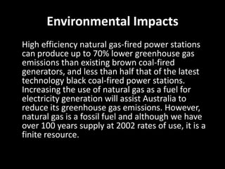 Environmental Impacts
High efficiency natural gas-fired power stations
can produce up to 70% lower greenhouse gas
emissions than existing brown coal-fired
generators, and less than half that of the latest
technology black coal-fired power stations.
Increasing the use of natural gas as a fuel for
electricity generation will assist Australia to
reduce its greenhouse gas emissions. However,
natural gas is a fossil fuel and although we have
over 100 years supply at 2002 rates of use, it is a
finite resource.
 