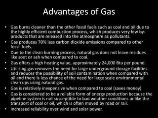 Advantages of Gas
• Gas burns cleaner than the other fossil fuels such as coal and oil due to
  the highly efficient combustion process, which produces very few by-
  products that are released into the atmosphere as pollutants.
• Gas produces 70% less carbon dioxide emissions compared to other
  fossil fuels.
• Due to the clean burning process, natural gas does not leave residues
  like soot or ash when compared to coal.
• Gas offers a high heating value, approximately 24,000 Btu per pound.
• Utilising gas removes the need for large underground storage facilities
  and reduces the possibility of soil contamination when compared with
  oil and there is less chance of the need for large scale environmental
  clean ups using natural gas.
• Gas is relatively inexpensive when compared to coal (saves money).
• Gas is considered to be a reliable form of energy production because the
  pipeline system is not susceptible to bad weather conditions unlike the
  transport of coal or oil, which is often moved by road or rail.
• Increased reliability over wind and solar power.
 