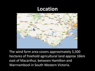 Location




The wind farm area covers approximately 5,500
hectares of freehold agricultural land approx 16km
east of Macarthur, between Hamilton and
Warrnambool in South Western Victoria.
 