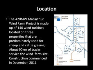 Location
• The 420MW Macarthur
  Wind Farm Project is made
  up of 140 wind turbines
  located on three
  properties that are
  predominately used for
  sheep and cattle grazing.
  About 90km of tracks
  service the wind farm site.
  Construction commenced
  in December, 2011.
 