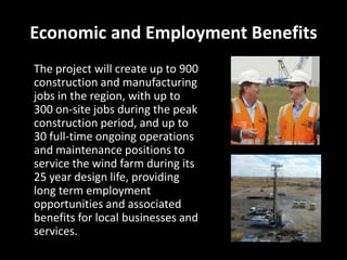 Economic and Employment Benefits
The project will create up to 900
construction and manufacturing
jobs in the region, with up to
300 on-site jobs during the peak
construction period, and up to
30 full-time ongoing operations
and maintenance positions to
service the wind farm during its
25 year design life, providing
long term employment
opportunities and associated
benefits for local businesses and
services.
 