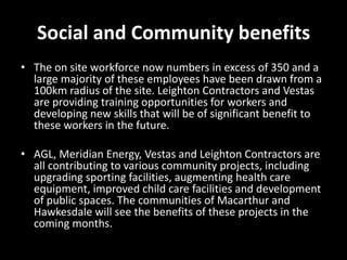 Social and Community benefits
• The on site workforce now numbers in excess of 350 and a
  large majority of these employees have been drawn from a
  100km radius of the site. Leighton Contractors and Vestas
  are providing training opportunities for workers and
  developing new skills that will be of significant benefit to
  these workers in the future.

• AGL, Meridian Energy, Vestas and Leighton Contractors are
  all contributing to various community projects, including
  upgrading sporting facilities, augmenting health care
  equipment, improved child care facilities and development
  of public spaces. The communities of Macarthur and
  Hawkesdale will see the benefits of these projects in the
  coming months.
 