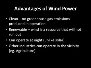 Advantages of Wind Power
• Clean – no greenhouse gas emissions
  produced in operation
• Renewable – wind is a resource that will not
  run out
• Can operate at night (unlike solar)
• Other industries can operate in the vicinity
  (eg. Agriculture)
 
