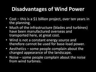 Disadvantages of Wind Power
• Cost – this is a $1 billion project, over ten years in
  the planning.
• Much of the infrastructure (blades and turbines)
  have been manufactured overseas and
  transported here, at great cost.
• Wind is not a constant energy source and
  therefore cannot be used for base-load power.
• Aesthetics – some people complain about the
  changed appearance of the landscape.
• Noise – some people complain about the noise
  from wind turbines.
 