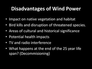 Disadvantages of Wind Power
•   Impact on native vegetation and habitat
•   Bird kills and disruption of threatened species.
•   Areas of cultural and historical significance
•   Potential health impacts
•   TV and radio interference
•   What happens at the end of the 25 year life
    span? (Decommisioning)
 