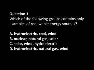 Question 1
Which of the following groups contains only
examples of renewable energy sources?

A. hydroelectric, coal, wind
B. nuclear, natural gas, solar
C. solar, wind, hydroelectric
D. hydroelectric, natural gas, wind
 