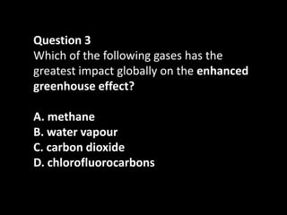 Question 3
Which of the following gases has the
greatest impact globally on the enhanced
greenhouse effect?

A. methane
B. water vapour
C. carbon dioxide
D. chlorofluorocarbons
 