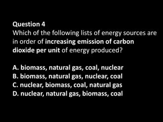 Question 4
Which of the following lists of energy sources are
in order of increasing emission of carbon
dioxide per unit of energy produced?

A. biomass, natural gas, coal, nuclear
B. biomass, natural gas, nuclear, coal
C. nuclear, biomass, coal, natural gas
D. nuclear, natural gas, biomass, coal
 