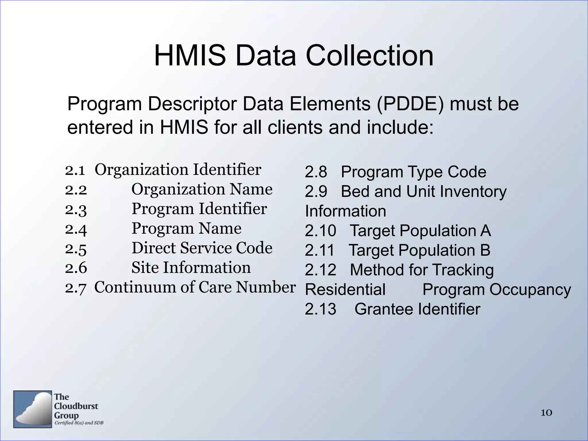 HMIS Data Collection
Program Descriptor Data Elements (PDDE) must be
entered in HMIS for all clients and include:

2.1 Organization Identifier    2.8 Program Type Code
2.2      Organization Name     2.9 Bed and Unit Inventory
2.3      Program Identifier    Information
2.4      Program Name          2.10 Target Population A
2.5      Direct Service Code   2.11 Target Population B
2.6      Site Information      2.12 Method for Tracking
2.7 Continuum of Care Number   Residential   Program Occupancy
                               2.13 Grantee Identifier




                                                          10
 