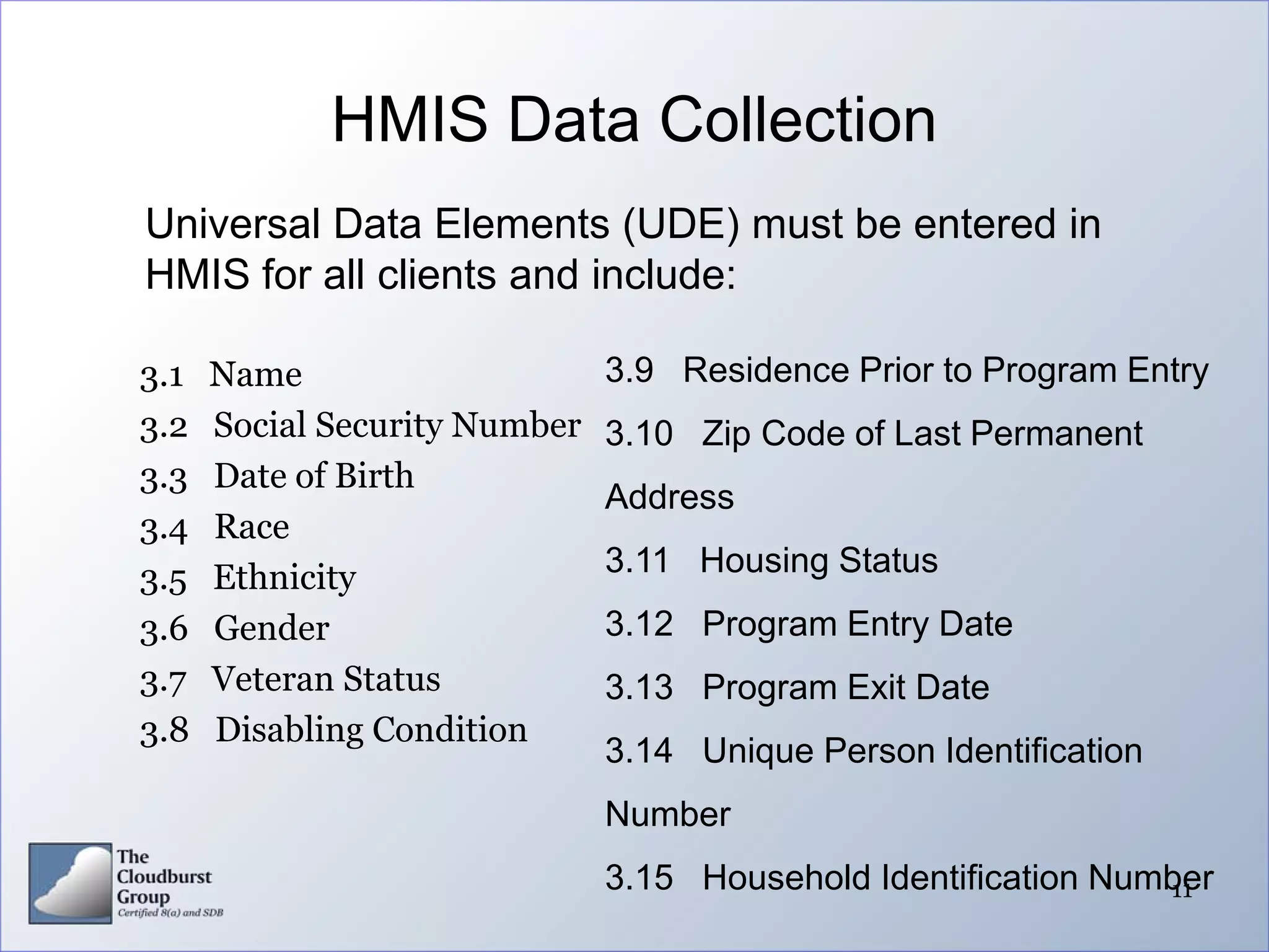 HMIS Data Collection
Universal Data Elements (UDE) must be entered in
HMIS for all clients and include:

3.1   Name                     3.9 Residence Prior to Program Entry
3.2   Social Security Number   3.10 Zip Code of Last Permanent
3.3   Date of Birth
                               Address
3.4   Race
3.5   Ethnicity                3.11 Housing Status
3.6   Gender                   3.12 Program Entry Date
3.7   Veteran Status           3.13 Program Exit Date
3.8   Disabling Condition
                               3.14 Unique Person Identification
                               Number
                               3.15 Household Identification Number
                                                                11
 