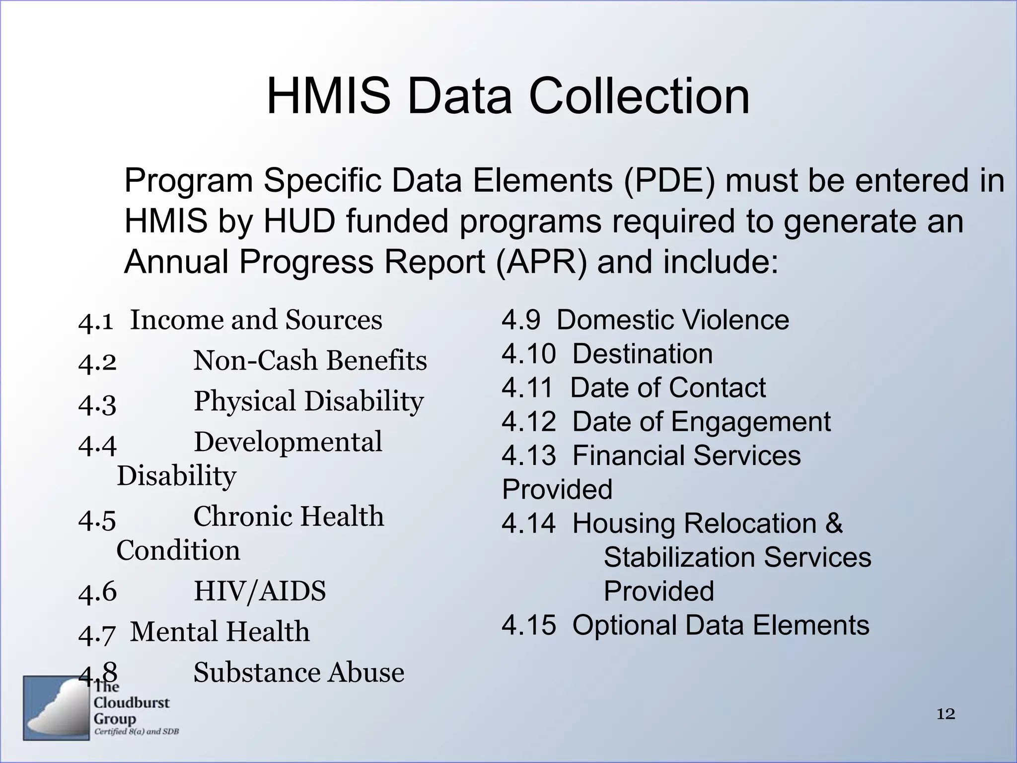 HMIS Data Collection
   Program Specific Data Elements (PDE) must be entered in
   HMIS by HUD funded programs required to generate an
   Annual Progress Report (APR) and include:
4.1 Income and Sources         4.9 Domestic Violence
4.2      Non-Cash Benefits     4.10 Destination
4.3      Physical Disability   4.11 Date of Contact
                               4.12 Date of Engagement
4.4      Developmental         4.13 Financial Services
   Disability                  Provided
4.5      Chronic Health        4.14 Housing Relocation &
   Condition                          Stabilization Services
4.6      HIV/AIDS                     Provided
4.7 Mental Health              4.15 Optional Data Elements
4.8      Substance Abuse
                                                               12
 