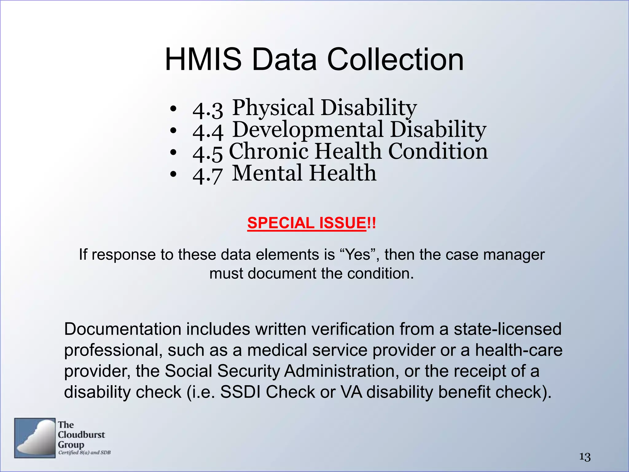 HMIS Data Collection
             •   4.3 Physical Disability
             •   4.4 Developmental Disability
             •   4.5 Chronic Health Condition
             •   4.7 Mental Health

                        SPECIAL ISSUE!!

 If response to these data elements is “Yes”, then the case manager
                    must document the condition.


Documentation includes written verification from a state-licensed
professional, such as a medical service provider or a health-care
provider, the Social Security Administration, or the receipt of a
disability check (i.e. SSDI Check or VA disability benefit check).


                                                                      13
 