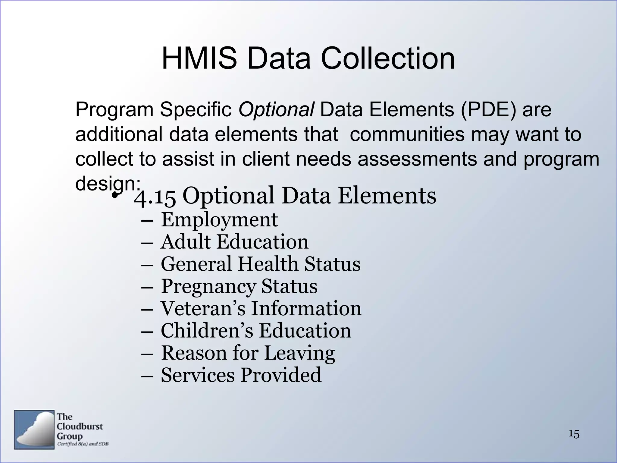 HMIS Data Collection
Program Specific Optional Data Elements (PDE) are
additional data elements that communities may want to
collect to assist in client needs assessments and program
design:
   • 4.15 Optional Data Elements
       –   Employment
       –   Adult Education
       –   General Health Status
       –   Pregnancy Status
       –   Veteran’s Information
       –   Children’s Education
       –   Reason for Leaving
       –   Services Provided

                                                     15
 