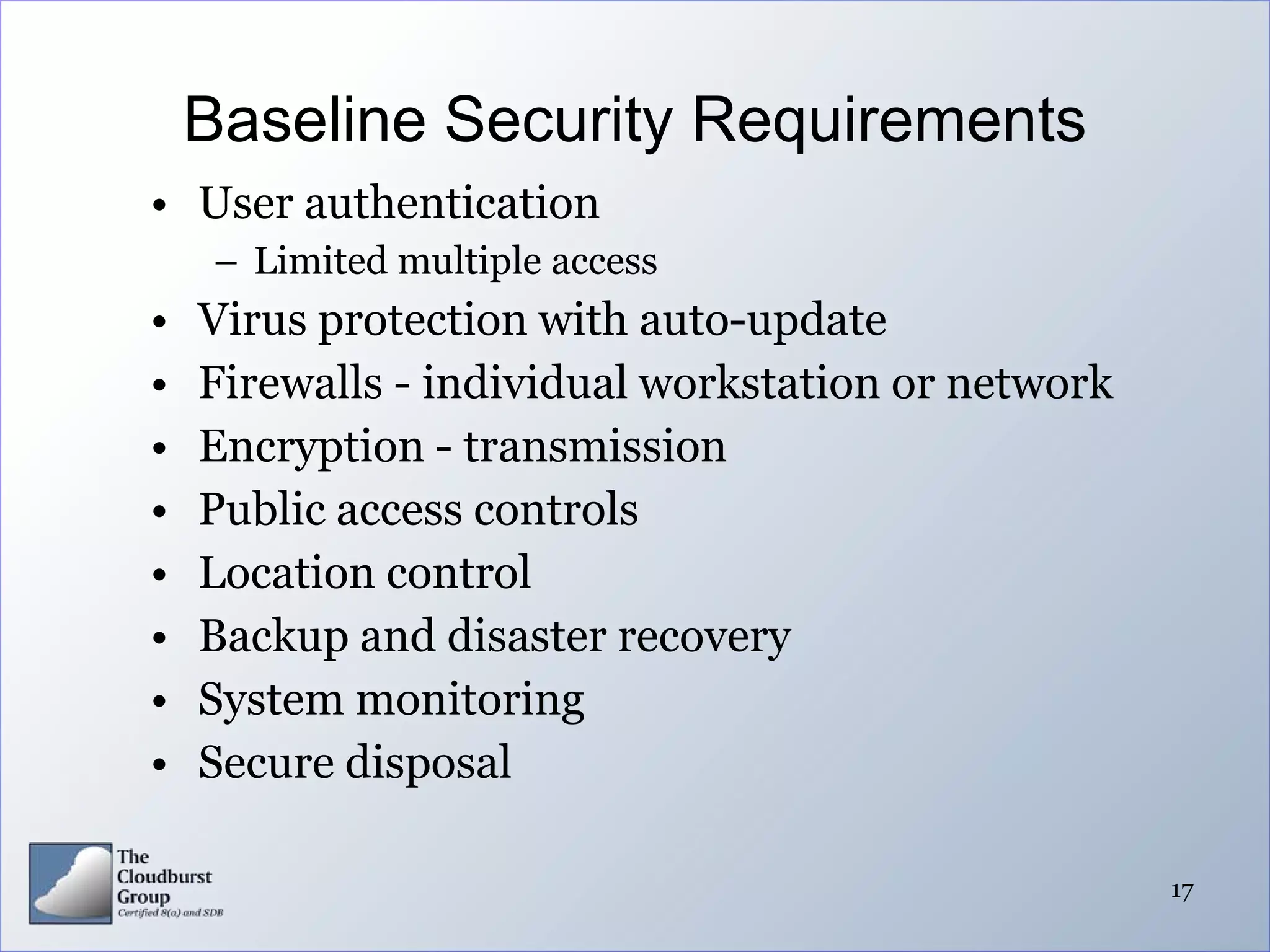 Baseline Security Requirements
• User authentication
     – Limited multiple access
•   Virus protection with auto-update
•   Firewalls - individual workstation or network
•   Encryption - transmission
•   Public access controls
•   Location control
•   Backup and disaster recovery
•   System monitoring
•   Secure disposal

                                                    17
 