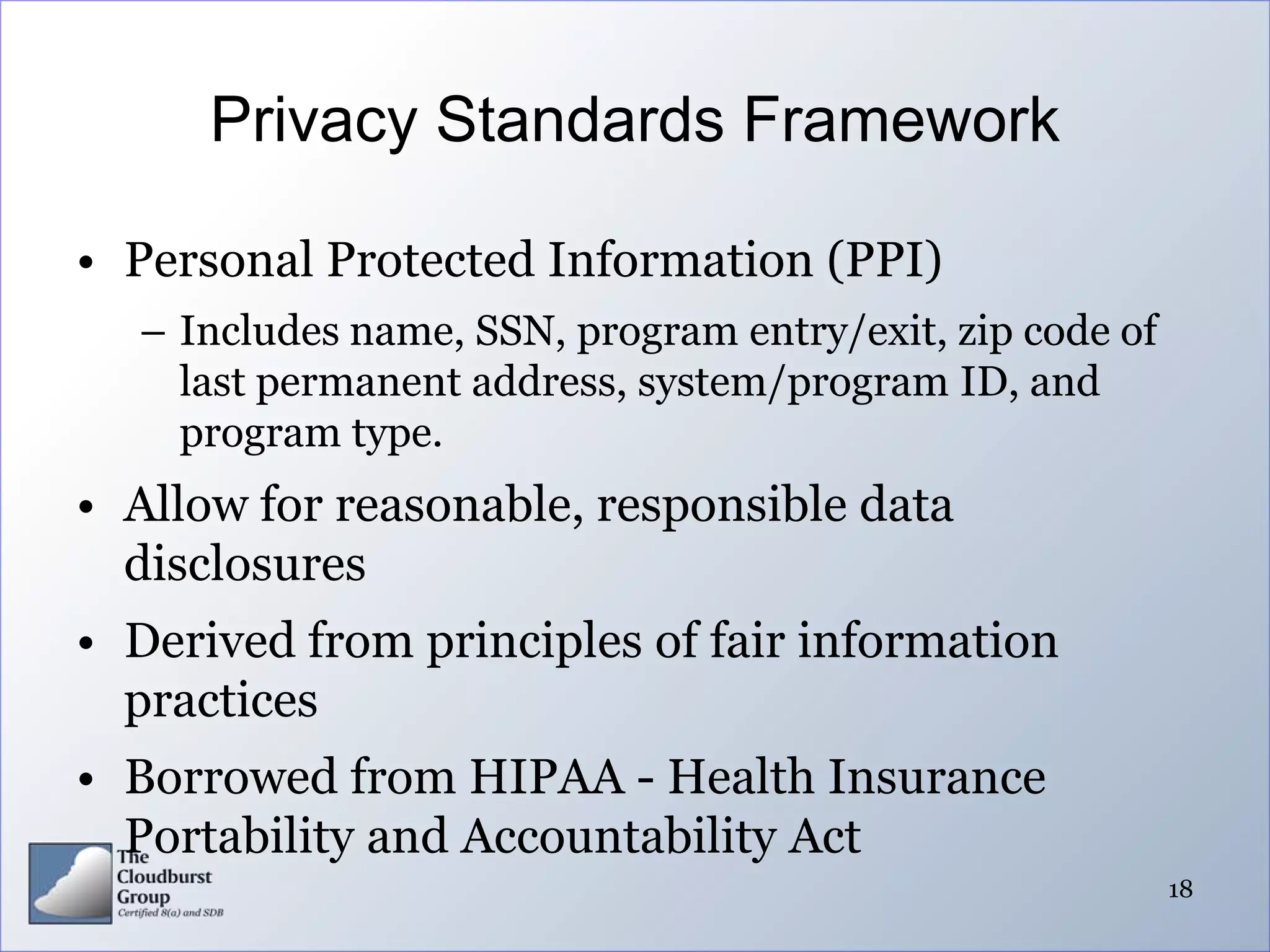Privacy Standards Framework

• Personal Protected Information (PPI)
  – Includes name, SSN, program entry/exit, zip code of
    last permanent address, system/program ID, and
    program type.
• Allow for reasonable, responsible data
  disclosures
• Derived from principles of fair information
  practices
• Borrowed from HIPAA - Health Insurance
  Portability and Accountability Act
                                                          18
 