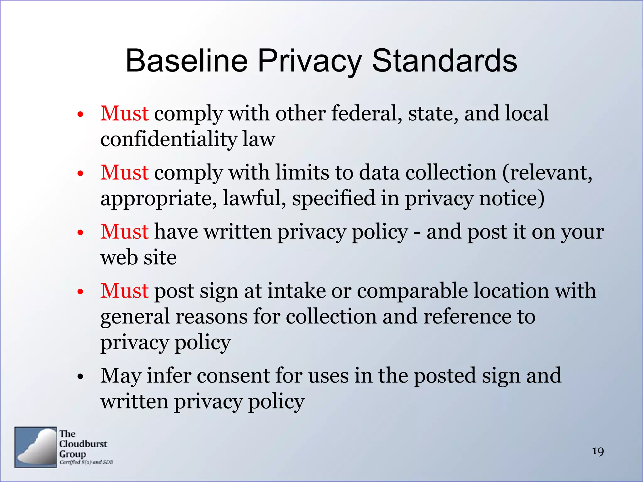 Baseline Privacy Standards
• Must comply with other federal, state, and local
  confidentiality law
• Must comply with limits to data collection (relevant,
  appropriate, lawful, specified in privacy notice)
• Must have written privacy policy - and post it on your
  web site
• Must post sign at intake or comparable location with
  general reasons for collection and reference to
  privacy policy
• May infer consent for uses in the posted sign and
  written privacy policy

                                                      19
 