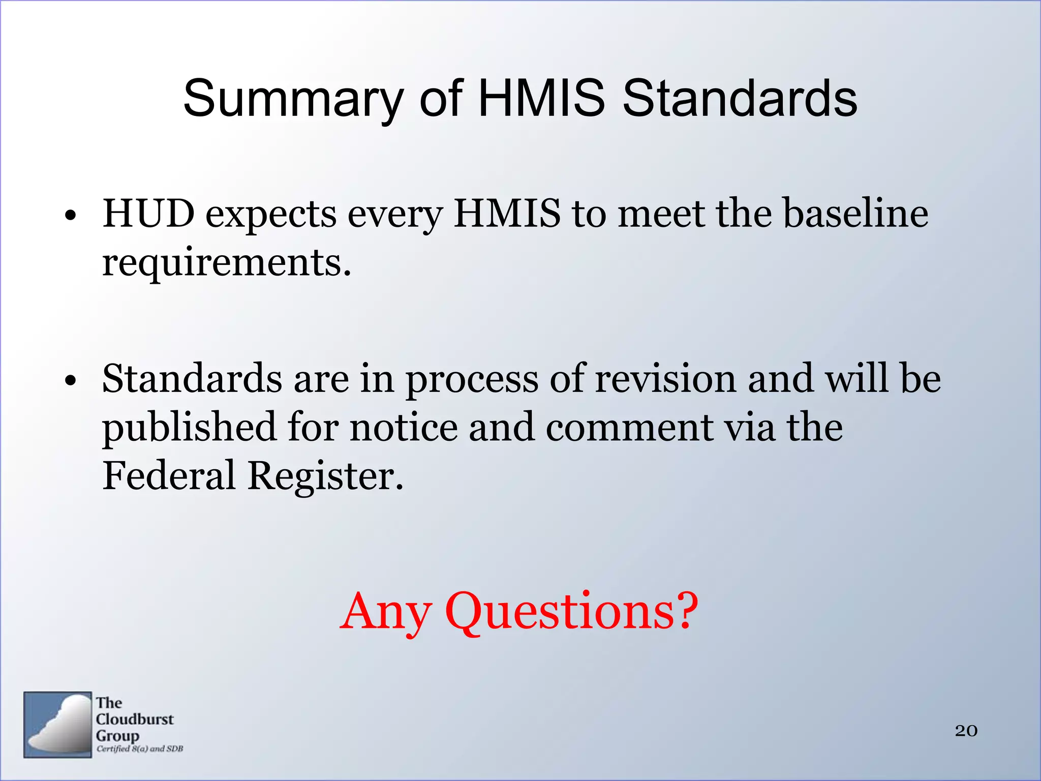 Summary of HMIS Standards

• HUD expects every HMIS to meet the baseline
  requirements.

• Standards are in process of revision and will be
  published for notice and comment via the
  Federal Register.


               Any Questions?

                                                     20
 