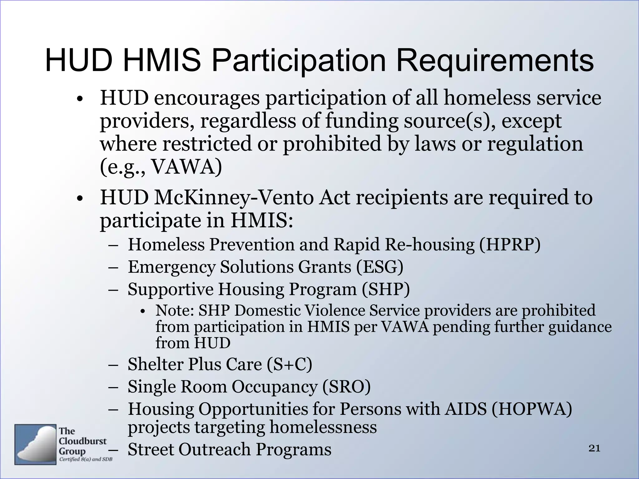 HUD HMIS Participation Requirements
 • HUD encourages participation of all homeless service
   providers, regardless of funding source(s), except
   where restricted or prohibited by laws or regulation
   (e.g., VAWA)
 • HUD McKinney-Vento Act recipients are required to
   participate in HMIS:
    – Homeless Prevention and Rapid Re-housing (HPRP)
    – Emergency Solutions Grants (ESG)
    – Supportive Housing Program (SHP)
       • Note: SHP Domestic Violence Service providers are prohibited
         from participation in HMIS per VAWA pending further guidance
         from HUD
    – Shelter Plus Care (S+C)
    – Single Room Occupancy (SRO)
    – Housing Opportunities for Persons with AIDS (HOPWA)
      projects targeting homelessness
    – Street Outreach Programs                                   21
 