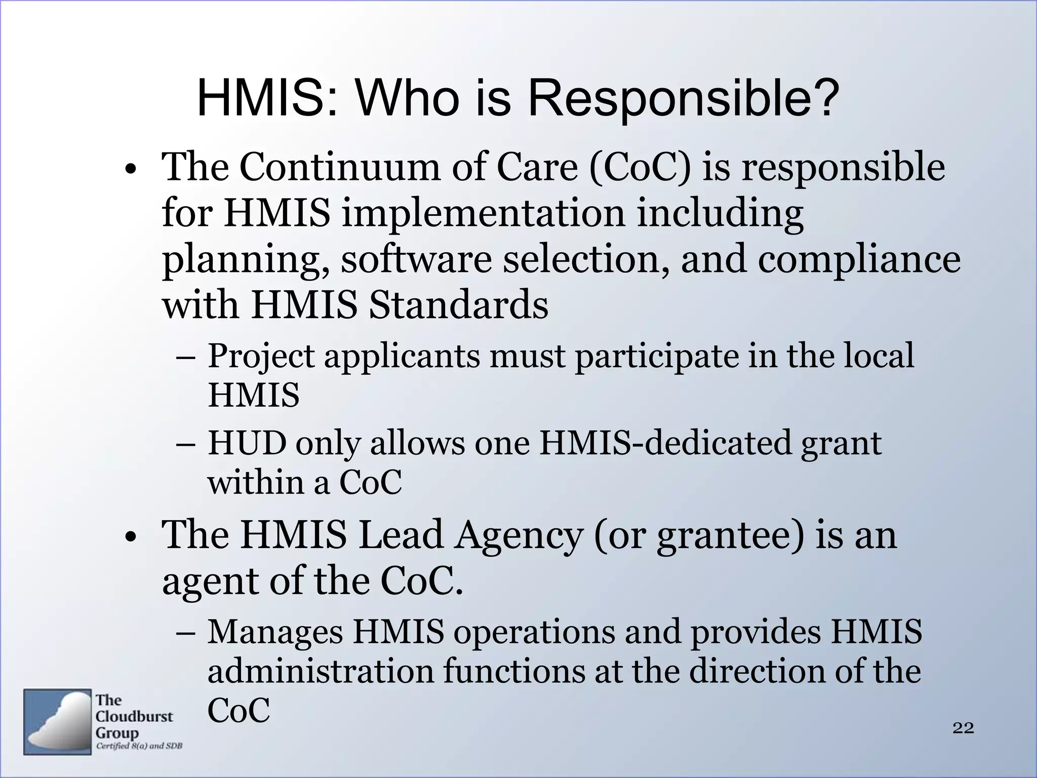 HMIS: Who is Responsible?
• The Continuum of Care (CoC) is responsible
  for HMIS implementation including
  planning, software selection, and compliance
  with HMIS Standards
  – Project applicants must participate in the local
    HMIS
  – HUD only allows one HMIS-dedicated grant
    within a CoC
• The HMIS Lead Agency (or grantee) is an
  agent of the CoC.
  – Manages HMIS operations and provides HMIS
    administration functions at the direction of the
    CoC                                                22
 