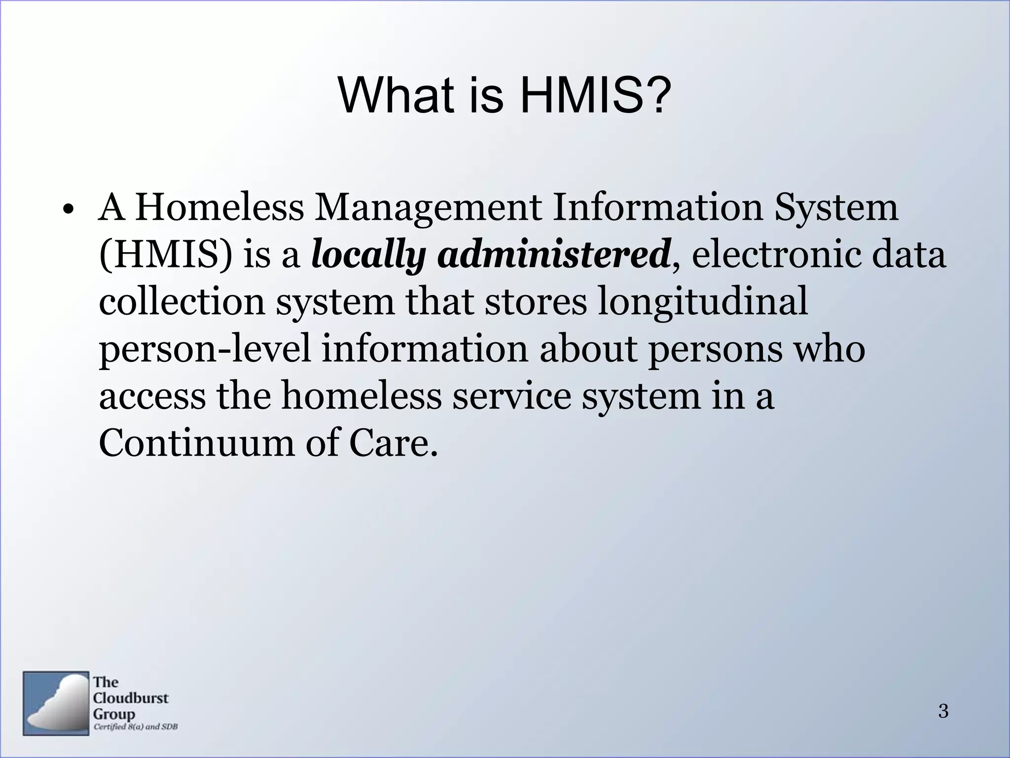 What is HMIS?

• A Homeless Management Information System
  (HMIS) is a locally administered, electronic data
  collection system that stores longitudinal
  person-level information about persons who
  access the homeless service system in a
  Continuum of Care.




                                                  3
 